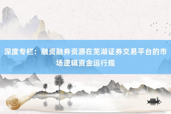 深度专栏：融资融券资源在芜湖证券交易平台的市场逻辑资金运行规
