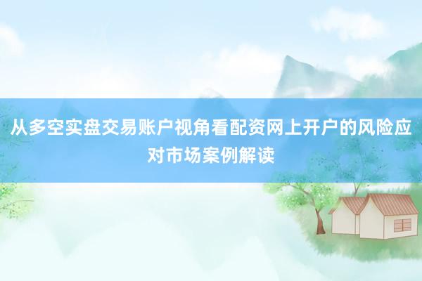 从多空实盘交易账户视角看配资网上开户的风险应对市场案例解读