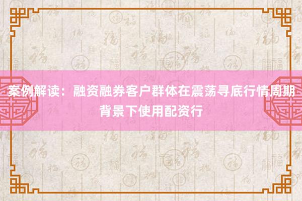 案例解读：融资融券客户群体在震荡寻底行情周期背景下使用配资行
