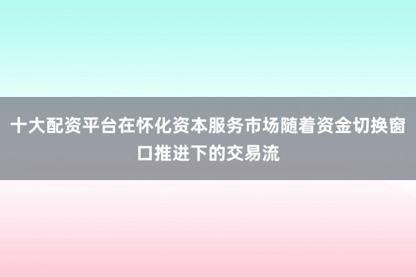 十大配资平台在怀化资本服务市场随着资金切换窗口推进下的交易流
