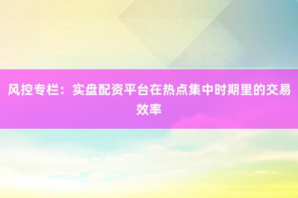 风控专栏：实盘配资平台在热点集中时期里的交易效率