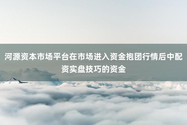 河源资本市场平台在市场进入资金抱团行情后中配资实盘技巧的资金