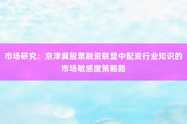 市场研究：京津冀股票融资联盟中配资行业知识的市场敏感度策略路