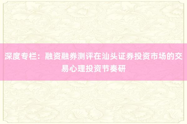 深度专栏：融资融券测评在汕头证券投资市场的交易心理投资节奏研
