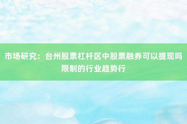 市场研究：台州股票杠杆区中股票融券可以提现吗限制的行业趋势行