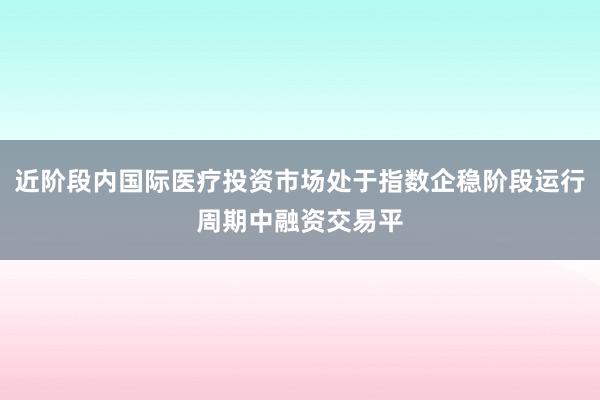 近阶段内国际医疗投资市场处于指数企稳阶段运行周期中融资交易平