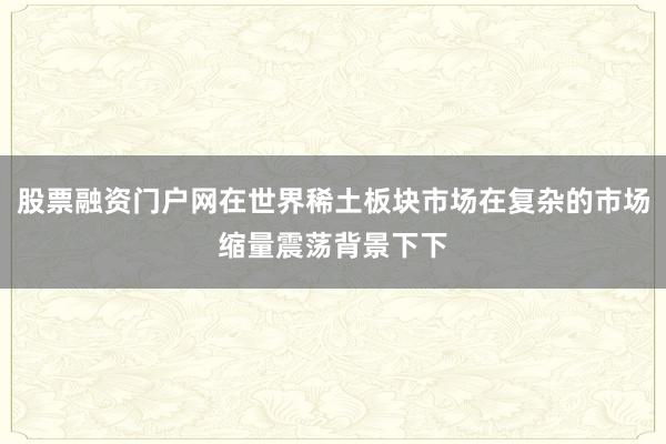 股票融资门户网在世界稀土板块市场在复杂的市场缩量震荡背景下下