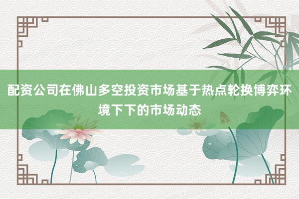 配资公司在佛山多空投资市场基于热点轮换博弈环境下下的市场动态