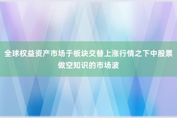 全球权益资产市场于板块交替上涨行情之下中股票做空知识的市场波