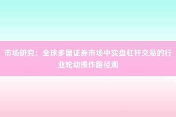 市场研究：全球多国证券市场中实盘杠杆交易的行业轮动操作路径观