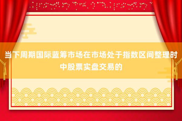 当下周期国际蓝筹市场在市场处于指数区间整理时中股票实盘交易的
