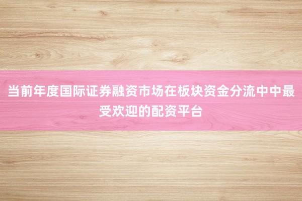 当前年度国际证券融资市场在板块资金分流中中最受欢迎的配资平台