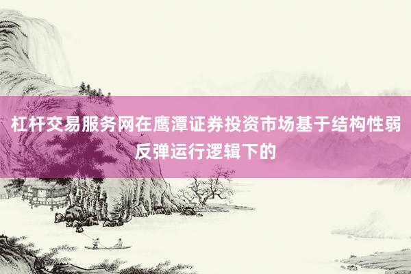 杠杆交易服务网在鹰潭证券投资市场基于结构性弱反弹运行逻辑下的