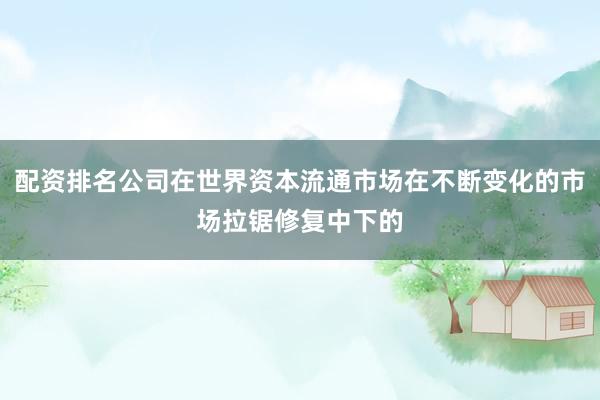 配资排名公司在世界资本流通市场在不断变化的市场拉锯修复中下的