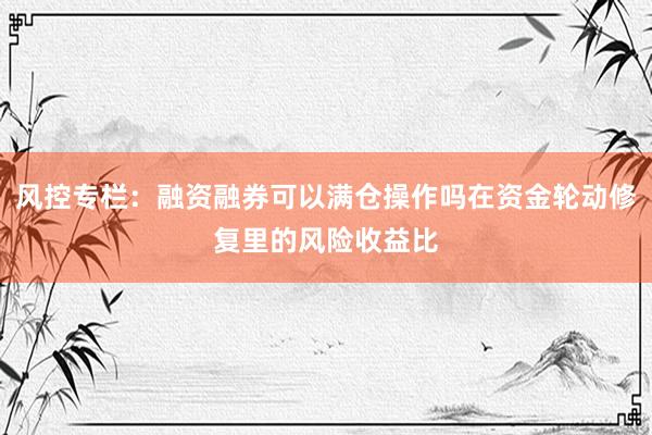 风控专栏:融资融券可以满仓操作吗在资金轮动修复里的风险收益比