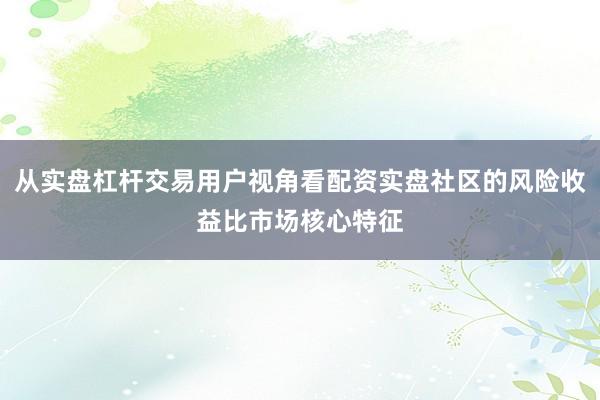 从实盘杠杆交易用户视角看配资实盘社区的风险收益比市场核心特征