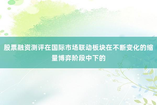 股票融资测评在国际市场联动板块在不断变化的缩量博弈阶段中下的