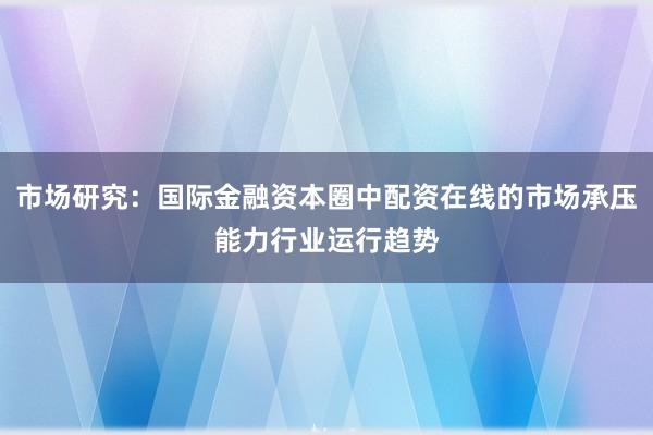 市场研究：国际金融资本圈中配资在线的市场承压能力行业运行趋势
