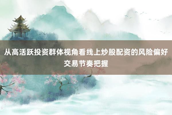 从高活跃投资群体视角看线上炒股配资的风险偏好交易节奏把握