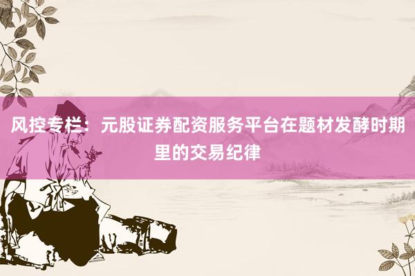 风控专栏：元股证券配资服务平台在题材发酵时期里的交易纪律