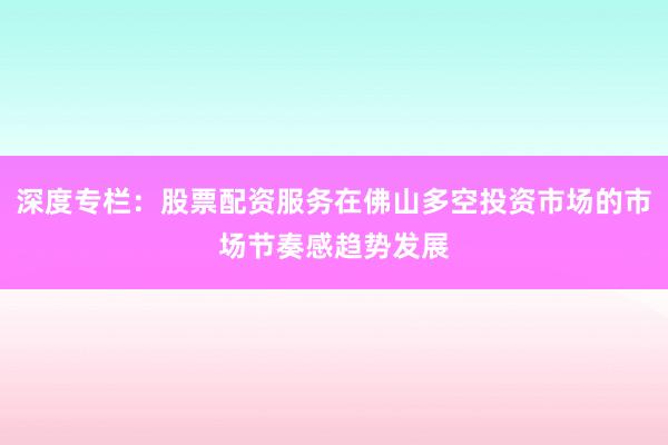 深度专栏：股票配资服务在佛山多空投资市场的市场节奏感趋势发展