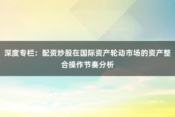 深度专栏：配资炒股在国际资产轮动市场的资产整合操作节奏分析