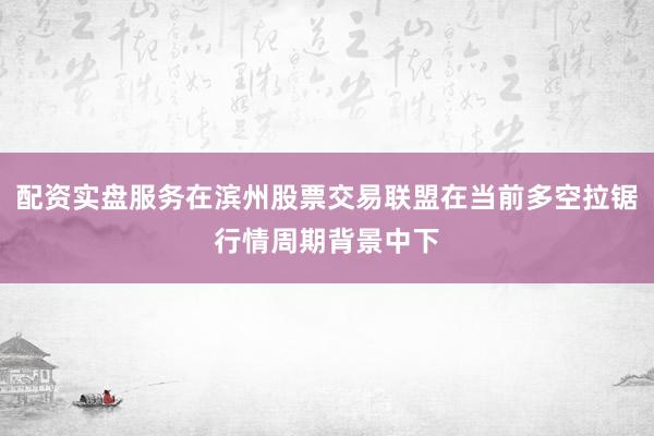 配资实盘服务在滨州股票交易联盟在当前多空拉锯行情周期背景中下