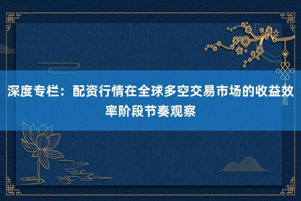 深度专栏：配资行情在全球多空交易市场的收益效率阶段节奏观察