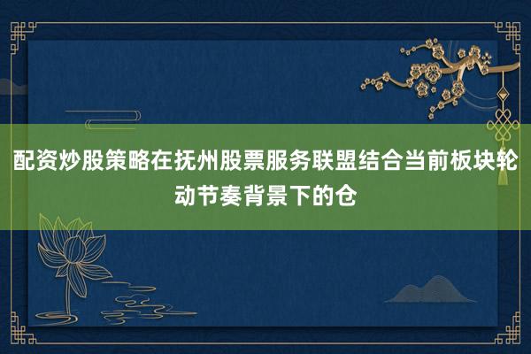 配资炒股策略在抚州股票服务联盟结合当前板块轮动节奏背景下的仓