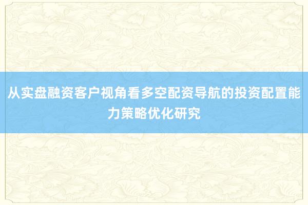 从实盘融资客户视角看多空配资导航的投资配置能力策略优化研究