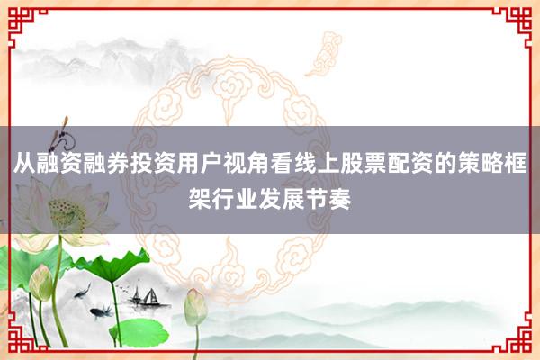 从融资融券投资用户视角看线上股票配资的策略框架行业发展节奏