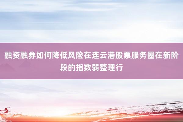 融资融券如何降低风险在连云港股票服务圈在新阶段的指数弱整理行