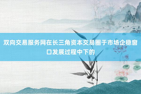 双向交易服务网在长三角资本交易圈于市场企稳窗口发展过程中下的