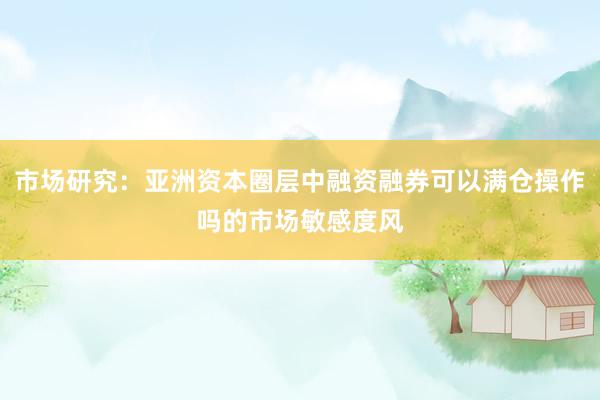 市场研究：亚洲资本圈层中融资融券可以满仓操作吗的市场敏感度风