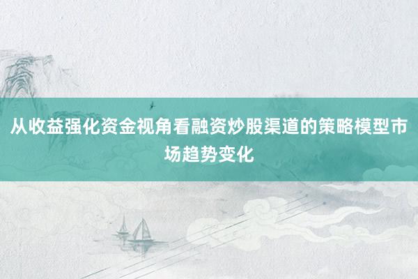 从收益强化资金视角看融资炒股渠道的策略模型市场趋势变化