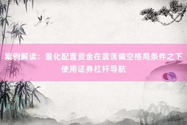 案例解读：量化配置资金在震荡偏空格局条件之下使用证券杠杆导航