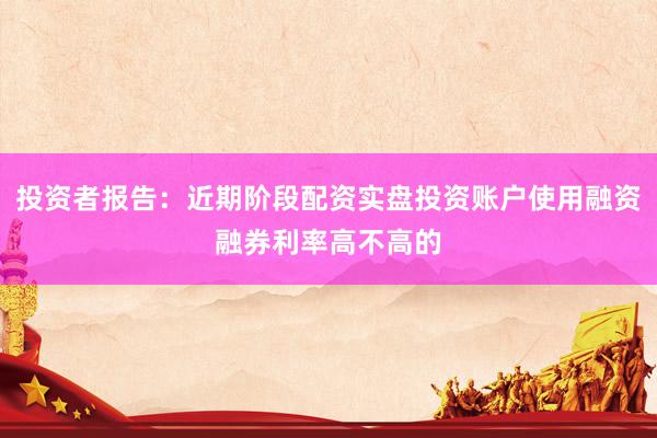 投资者报告：近期阶段配资实盘投资账户使用融资融券利率高不高的