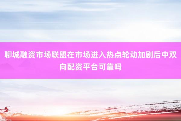 聊城融资市场联盟在市场进入热点轮动加剧后中双向配资平台可靠吗