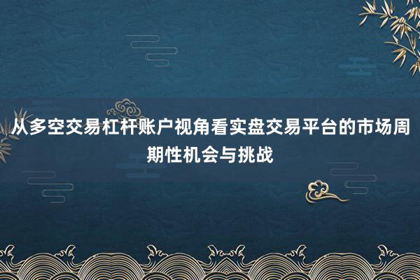 从多空交易杠杆账户视角看实盘交易平台的市场周期性机会与挑战