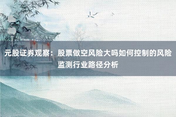 元股证券观察：股票做空风险大吗如何控制的风险监测行业路径分析