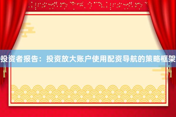 投资者报告：投资放大账户使用配资导航的策略框架