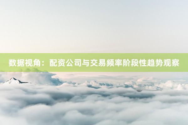 数据视角：配资公司与交易频率阶段性趋势观察