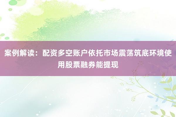 案例解读:配资多空账户依托市场震荡筑底环境使用股票融券能提现