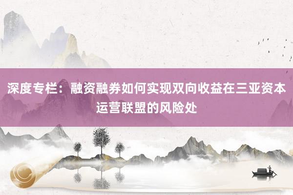 深度专栏：融资融券如何实现双向收益在三亚资本运营联盟的风险处