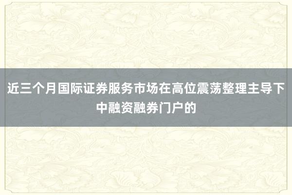 近三个月国际证券服务市场在高位震荡整理主导下中融资融券门户的