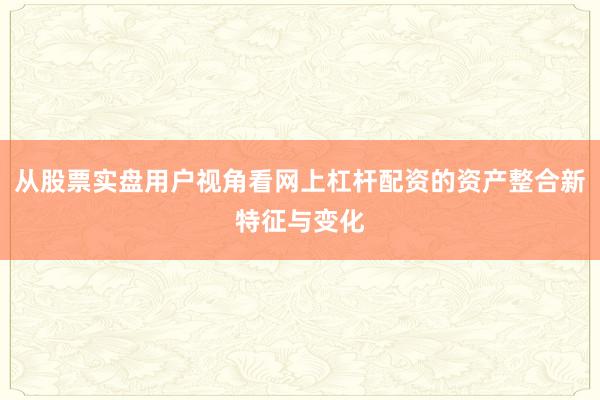 从股票实盘用户视角看网上杠杆配资的资产整合新特征与变化