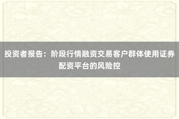 投资者报告：阶段行情融资交易客户群体使用证券配资平台的风险控