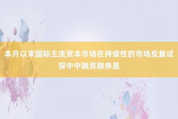 本月以来国际主流资本市场在持续性的市场反复试探中中融资融券是