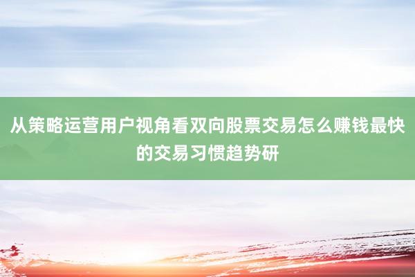从策略运营用户视角看双向股票交易怎么赚钱最快的交易习惯趋势研