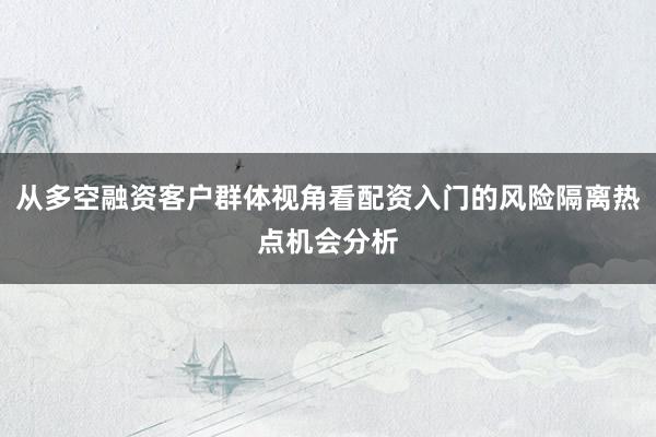 从多空融资客户群体视角看配资入门的风险隔离热点机会分析
